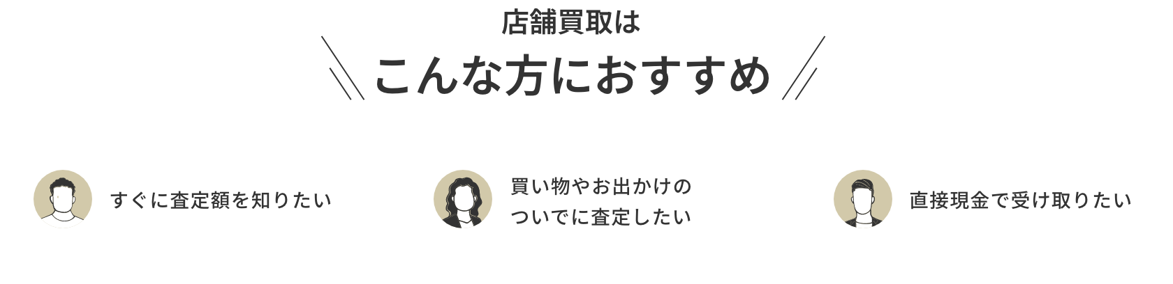 店舗買取はこんな方におすすめ すぐに査定額を知りたい 買い物やお出かけのついでに査定したい 直接現金で受け取りたい
