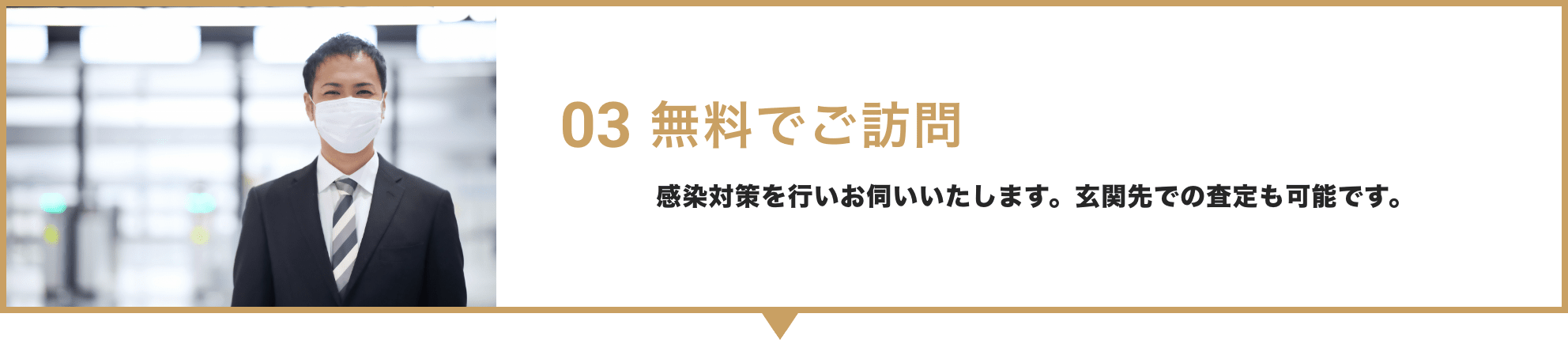 03 無料でご訪問 / 感染対策を行いお伺いいたします。玄関先での査定も可能です。