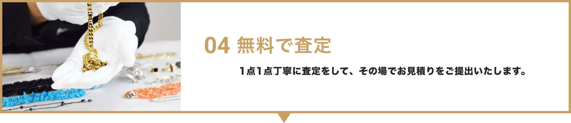 04 無料で査定 / 1点1点丁寧に査定をして、その場でお見積りをご提出いたします。