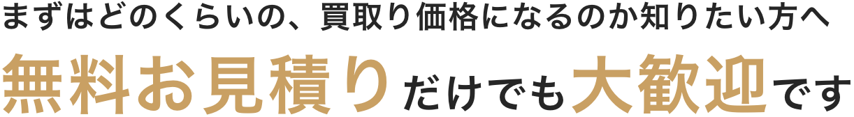 まずはどのくらいの、買取り価格になるのか知りたい方へ 無料お見積りだけでも大歓迎です