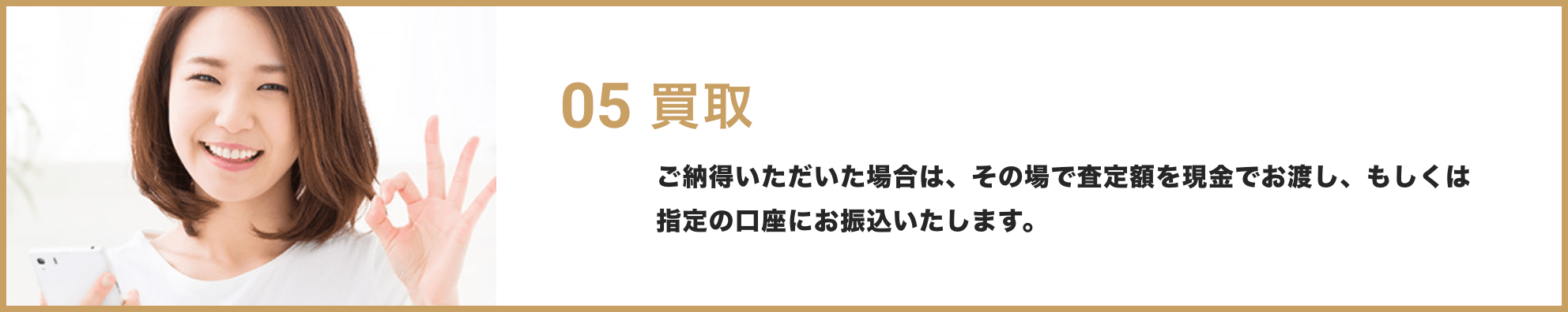 05 買取 / ご納得いただいた場合は、その場で査定額を現金でお渡し、もしくは指定の口座にお振込いたします。